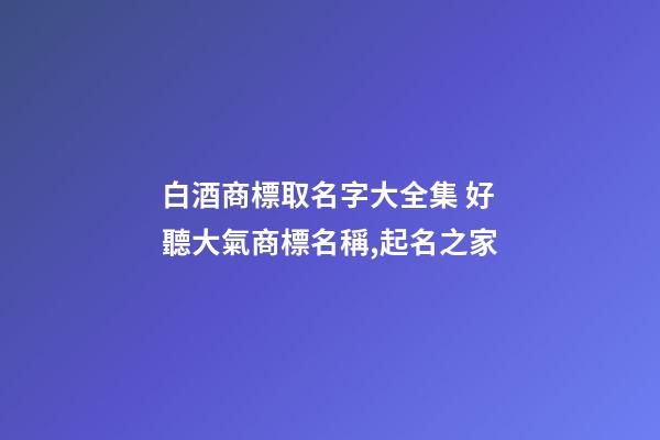 白酒商標取名字大全集 好聽大氣商標名稱,起名之家-第1張-商標起名-玄機派